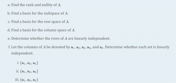 ### Linear Algebra Exercises

**a.** Find the rank and nullity of matrix \( A \).

**b.** Find a basis for the null space of matrix \( A \).

**c.** Find a basis for the row space of matrix \( A \).

**d.** Find a basis for the column space of matrix \( A \).

**e.** Determine whether the rows of matrix \( A \) are linearly independent.

**f.** Let the columns of matrix \( A \) be denoted by \( \mathbf{a}_1, \mathbf{a}_2, \mathbf{a}_3, \mathbf{a}_4, \) and \( \mathbf{a}_5 \). Determine whether each set is linearly independent:

&nbsp; &nbsp; **i.** \(\{\mathbf{a}_1, \mathbf{a}_2, \mathbf{a}_4\}\)

&nbsp; &nbsp; **ii.** \(\{\mathbf{a}_1, \mathbf{a}_2, \mathbf{a}_3\}\)

&nbsp; &nbsp; **iii.** \(\{\mathbf{a}_1, \mathbf{a}_3, \mathbf{a}_5\}\)