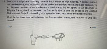 2. Two space ships are traveling towards each other at high speeds. A space station
has two beacons, one located at either end of the station, which alternate flashing. To
an observer on the station, the beacons are located 50 km apart. To an observer in
Ship A's frame, the time between the flashes is 160 us and the beacons are located
30 km apart. Ship B is traveling at a speed of 0.6c relative to the space station.
What is the time interval between the flashes when measured relative to Ship B's
frame?