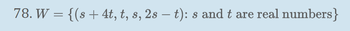 78. \( W = \{(s + 4t, t, s, 2s - t) : s \text{ and } t \text{ are real numbers}\} \)

This mathematical expression defines a set \( W \) consisting of ordered quadruples. Each quadruple is formed using the real numbers \( s \) and \( t \). The components of each quadruple are calculated as follows:

1. The first component is \( s + 4t \).
2. The second component is \( t \).
3. The third component is \( s \).
4. The fourth component is \( 2s - t \).

By varying the values of \( s \) and \( t \), you can generate all possible quadruples within the set \( W \). This set is defined in a 4-dimensional space, originating from the linear combination of the parameters \( s \) and \( t \).