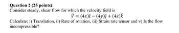 Question 2 (25 points):
Consider steady, shear flow for which the velocity field is
V = (4x)î − (4y)ĵ + (4z)k
Calculate: i) Translation, ii) Rate of rotation, iii) Strain rate tensor and v) Is the flow
incompressible?