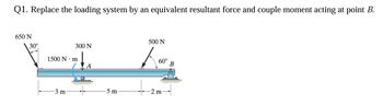 Q1. Replace the loading system by an equivalent resultant force and couple moment acting at point B.
650 N
30°
500 N
300 N
1500 N-m
ت
-3 m
5 m
-2 m
60°
B