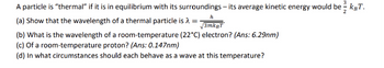 A particle is "thermal" if it is in equilibrium with its surroundings - its average kinetic energy would be - kgT.
2
h
(a) Show that the wavelength of a thermal particle is =
3mkBT
(b) What is the wavelength of a room-temperature (22°C) electron? (Ans: 6.29nm)
(c) Of a room-temperature proton? (Ans: 0.147nm)
(d) In what circumstances should each behave as a wave at this temperature?