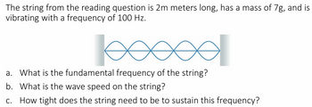 The string from the reading question is 2m meters long, has a mass of 7g, and is
vibrating with a frequency of 100 Hz.
a. What is the fundamental frequency of the string?
b. What is the wave speed on the string?
C.
How tight does the string need to be to sustain this frequency?