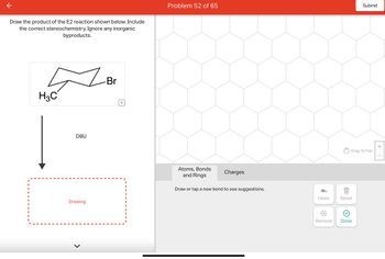 Draw the product of the E2 reaction shown below. Include
the correct stereochemistry. Ignore any inorganic
byproducts.
H₂C
|
DBU
Drawing
>
Br
Q
Problem 52 of 65
Atoms, Bonds
and Rings
Charges
Draw or tap a new bond to see suggestions.
Undo
Drag To Pan
Reset
Submit
Remove Done