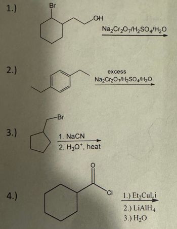 1.)
Br
LOH
2.)
Na2Cr2O7/H2SO4/H₂O
excess
Na2Cr2O7/H2SO4/H2O
3.)
-Br
1. NaCN
2. H3O+, heat
4.)
CI
1.) Et₂CuLi
2.) LiAlH4
3.) H₂O