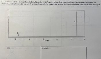 3.) A compound with the chemical formula CsH100 gives the ¹H NMR spectra below. Determine the HDI and then propose a structure of the
unknown. Annotate the spectra with all relevant signals identified to support your answer. Hint: both peaks below could be classified as a singlet.
HDI:
10
PPM
Structure:
9
0