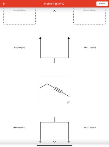 个
Select to Draw
Br2 (1 equiv)
HBr (excess)
I
I
I
I
I
I
Problem 35 of 40
U
Q
Select to Draw
HBr (1 equiv)
HCI (1 equiv)
Submit
I