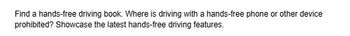 Find a hands-free driving book. Where is driving with a hands-free phone or other device
prohibited? Showcase the latest hands-free driving features.