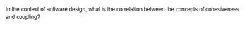 In the context of software design, what is the correlation between the concepts of cohesiveness
and coupling?