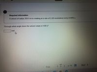Required information
A wheel of radius 30.0 cm is rotating at a rate of 2.20 revolutions every 0.0910 s.
Through what angle does the wheel rotate in 1.00 s?
rad
ww.
Prev
2.
3.
of 14
Next >

