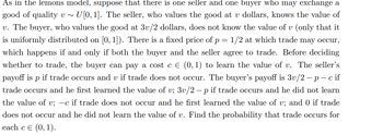 As in the lemons model, suppose that there is one seller and one buyer who may exchange a
good of quality v~ U[0, 1]. The seller, who values the good at v dollars, knows the value of
v. The buyer, who values the good at 3v/2 dollars, does not know the value of v (only that it
is uniformly distributed on [0, 1]). There is a fixed price of p = 1/2 at which trade may occur,
which happens if and only if both the buyer and the seller agree to trade. Before deciding
whether to trade, the buyer can pay a cost c € (0, 1) to learn the value of v. The seller's
payoff is p if trade occurs and v if trade does not occur. The buyer's payoff is 3v/2-p-c if
trade occurs and he first learned the value of v; 3v/2 - p if trade occurs and he did not learn
the value of v; -c if trade does not occur and he first learned the value of v; and 0 if trade
does not occur and he did not learn the value of v. Find the probability that trade occurs for
each c € (0, 1).