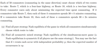 Each of 50 commuters (commuting in the same direction) must choose which of two routes
to take: Route 7, which is a four-lane highway, or Route 10, which is a two-lane highway.
Every commuter cares only about minimizing the expected time spent commuting. If k
commuters take Route 7, then each of these k commuters spends 30+ k minutes commuting.
If n commuters take Route 10, then each of these n commuters spends 30 + 2n minutes
commuting.
(a) Find all pure strategy Nash equilibria of the game in which all commuters simultaneously
choose which route to take.
(b) Find all symmetric mixed strategy Nash equilibria of the simultaneous-move game (a
Nash equilibrium is symmetric if all players use the same strategy). You may use the fact
that if r events each occur with independent probability p, then the expected number of
occurrences is rp.