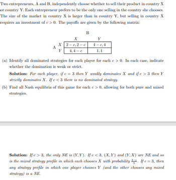 Two entrepreneurs, A and B, independently choose whether to sell their product in country X
or country Y. Each entrepreneur prefers to be the only one selling in the country she chooses.
The size of the market in country X is larger than in country Y, but selling in country X
requires an investment of c> 0. The payoffs are given by the following matrix:
A
X
Y
B
X
2-c,2-c
4,4-c
Y
4-c, 4
1,1
(a) Identify all dominated strategies for each player for each e > 0. In each case, indicate
whether the domination is weak or strict.
Solution: For each player, if c = 3 then Y weakly dominates X and if c> 3 then Y
strictly dominates X. If c<3 there is no dominated strategy.
(b) Find all Nash equilibria of this game for each c> 0, allowing for both pure and mixed
strategies.
Solution: If c> 3, the only NE is (Y,Y). If c <3, (X,Y) and (Y, X) are NE and so
is the mixed strategy profile in which each chooses X with probability 3. If c=3, then
any strategy profile in which one player chooses Y (and the other chooses any mized
strategy) is a NE.