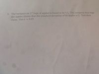 5. The variance on 17 bags of apples is found to be 5.5. The company that bags
the apples claims that the standard deviation of its apples is 2. Test their
claim. Use a =
0.05
