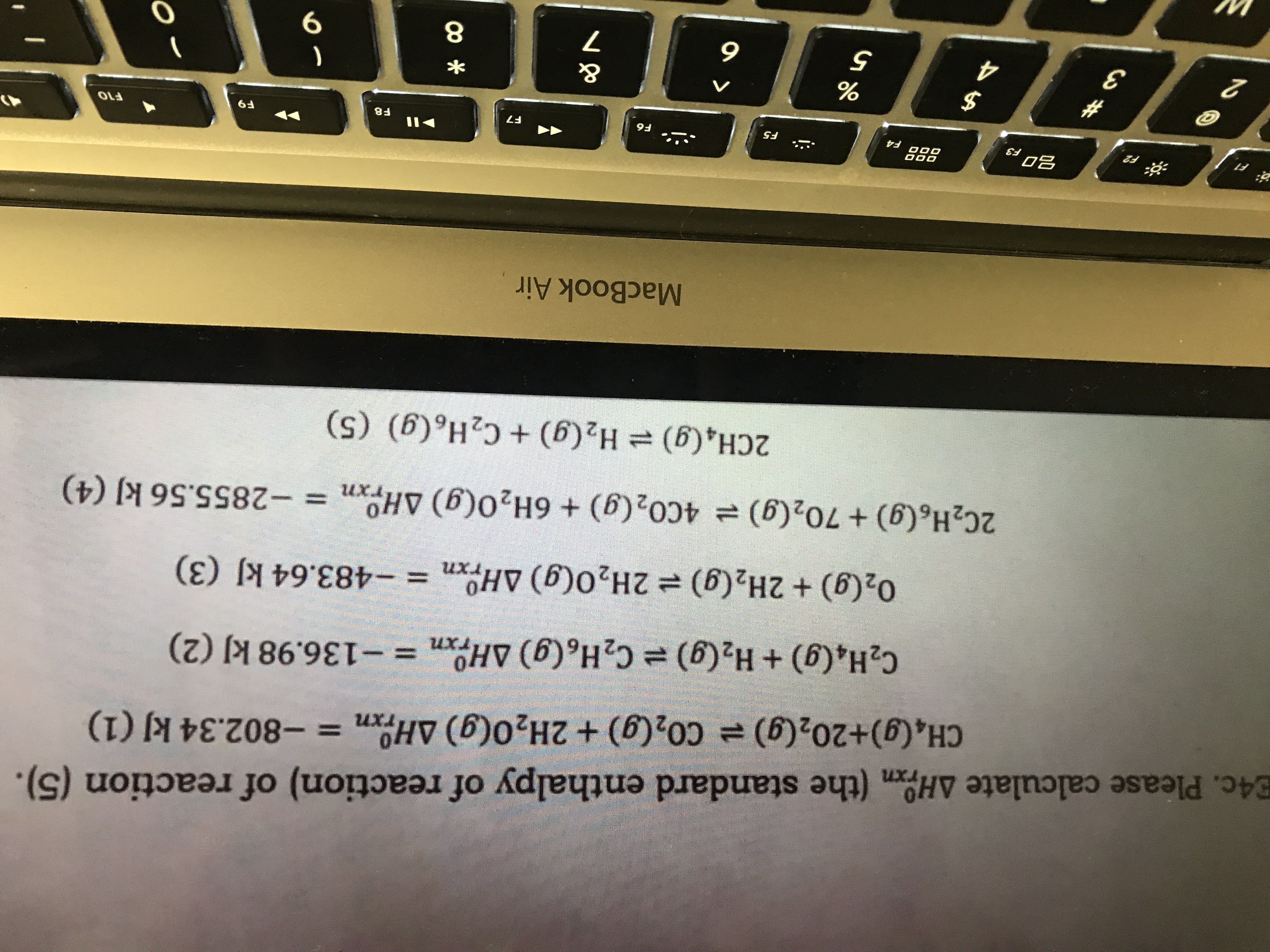 E4c. Please calculate AHOn (the standard enthalpy of reaction) of reaction (5).
CH&Cg)+202(g) CO2(g)+ 2H20(g) AHOn-802.34 kJ (1)
TX1
-136.98 kJ (2)
C2H6(g) AHn
C2H.(g) + H2(g)
TIn
02(g) +2H2(g) 2H20(g) AHn=-483.64 kJ (3)
Txn
4C02(g) + 6H20(g) AHn = -2855.56 kJ (4)
2C2H6(g) +702(g)
H2(g) + C2H6(g) (5)
2CH4 (g)
MacBook Air
BFS
II
000
F2
F4
F5
F6
F7
F8
F9
F10
&
3
5
6
7
9
CO
A4
12
