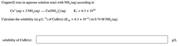 Copper(I) ions in aqueous solution react with NH3 (aq) according to
Cu+ (aq) + 2 NH3 (aq) ·
→
Cu(NH3)2(aq)
K₁ = 6.3 × 1010
Calculate the solubility (in g·L-¹) of CuBr(s) (Ksp
=
: 6.3 × 109) in 0.74 M NH3(aq).
solubility of CuBr(s):
g/L