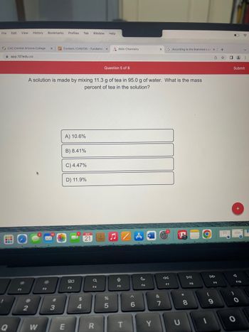 **Question 5 of 8**

A solution is made by mixing 11.3 g of tea in 95.0 g of water. What is the mass percent of tea in the solution?

Options:
- A) 10.6%
- B) 8.41%
- C) 4.47%
- D) 11.9%

**Explanation:**
To determine the mass percent of tea in the solution, use the formula for mass percent concentration:

\[ \text{Mass percent} = \left(\frac{\text{mass of solute}}{\text{mass of solution}}\right) \times 100\% \]

- Mass of tea (solute) = 11.3 g
- Mass of water (solvent) = 95.0 g
- Mass of solution = mass of solute + mass of solvent = 11.3 g + 95.0 g = 106.3 g

\[ \text{Mass percent of tea} = \left(\frac{11.3}{106.3}\right) \times 100\% \]

Calculate the mass percent to find the correct option.