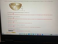 A 2.40 x 10--g particle is released from rest at point A on the inside of a smooth hemispherical bowl of radius R = 38.5 cm (figure below).
R
C
2R/3
i
(a) Calculate its gravitational potential energy at A relative to B.
Your response differs significantly from the correct answer. Rework your solution from the beginning and check each step carefully. J
(b) Calculate its kinetic energy at B.
Your response differs significantly from the correct answer. Rework your solution from the beginning and check each step carefully. J
(c) Calculate its speed at B.
Your response differs from the correct answer by more than 100%. m/s
(d) Calculate its potential energy at C relative to B.
Your response differs from the correct answer by more than 10%. Double check your calculations. J
(e) Calculate its kinetic energy at C.
Enter a number. differs from the correct answer by more than 100%. J
Need Help?
Read It
Type here to search
61%
POF
