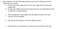 2) State whether or not the following statements are true for orthogonal cutting,
explaining your reasons:
a. For the same shear angle, there are two rake angles that give the same
cutting ratio.
b. For the same depth of cut and rake angle, the type of cutting fluid used has
no influence on chip thickness.
c. If the cutting speed, shear angle, and rake angle are known, the chip
velocity can be calculated.
d. The chip becomes thinner as the rake angle increases.
e. The function of a chip breaker is to decrease the curvature of the chip.
