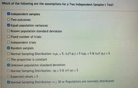 Which of the following are the assumptions for a Two Independent Samplest Test?
Independent samples
OTwo outcomes
Equal population variances
UKnown population standard deviation
OFixed number of trials
UIndependent trials
Random samples
Normal Sampling Distribution: n,p1 2 5, n,(1-p1) > 5 n;p2 2 5 & n2(1-p2) 2 5
OThe proportion is constant
Unknown population standard deviation
ONormal Sampling Distribution: np 2 5 & n(1-p) > 5
OExpected values 2 5
Normal Sampling Distribution: n 2 30 or Populations are normally distributed
