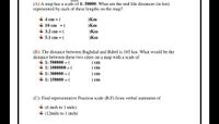 (A) A map has a scale of 1: 50000. What are the real life distances (in km)
represented by cach of these lengths on the map?
4 cm = (
Km
+ 10 cm =(
+ 3.2 cm = (
+ 5.1 cm = (
)Km
Km
)Km
(B): The distance between Baghdad and Babel is 165 km. What would be the
distance between these two cities on a map with a scale of
1: 500000 = (
+ 1: 1000000 = (
+ 1: 300000 = (
+ 1: 150000 = (
) cm
) ст
) em
) em
(C): Find representative Fraction scale (R.F) from verbal statement of
(6 inch to 1 mile)
(12mile to 1 inch)
