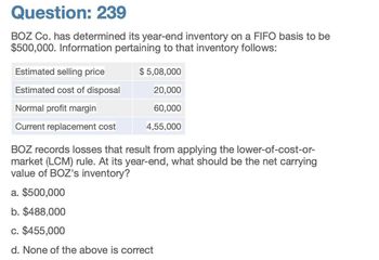 Question: 239
BOZ Co. has determined its year-end inventory on a FIFO basis to be
$500,000. Information pertaining to that inventory follows:
Estimated selling price
$ 5,08,000
Estimated cost of disposal
20,000
Normal profit margin
Current replacement cost
60,000
4,55,000
BOZ records losses that result from applying the lower-of-cost-or-
market (LCM) rule. At its year-end, what should be the net carrying
value of BOZ's inventory?
a. $500,000
b. $488,000
c. $455,000
d. None of the above is correct