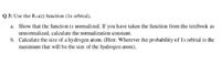 Q 3: Use the R10(r) function (Is orbital),
a. Show that the function is normalized. If you have taken the function from the textbook as
unnormalized, calculate the normalization constant.
b. Calculate the size of a hydrogen atom. (Hint: Wherever the probability of Is orbital is the
maximum that will be the size of the hydrogen atom).
