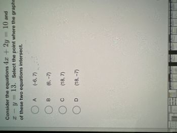 **Problem Statement:**

Consider the equations \(4x + 2y = 10\) and \(x - y = 13\). Select the point where the graphs of these two equations intersect.

**Answer Choices:**

- A: \((-6, 7)\)
- B: \( (6, -7) \)
- C: \( (18, 7) \)
- D: \( (18, -7) \)