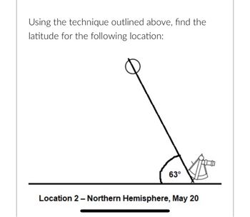 Using the technique outlined above, find the
latitude for the following location:
63⁰
Location 2 - Northern Hemisphere, May 20