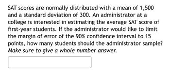 SAT scores are normally distributed with a mean of 1,500
and a standard deviation of 300. An administrator at a
college is interested in estimating the average SAT score of
first-year students. If the administrator would like to limit
the margin of error of the 90% confidence interval to 15
points, how many students should the administrator sample?
Make sure to give a whole number answer.