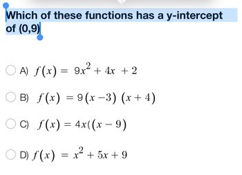 ### Question:
Which of these functions has a y-intercept of (0,9)?

### Options:
- **A) \( f(x) = 9x^2 + 4x + 2 \)**

- **B) \( f(x) = 9(x - 3)(x + 4) \)**

- **C) \( f(x) = 4x((x - 9) \)**

- **D) \( f(x) = x^2 + 5x + 9 \)**

### Explanation:
To find the y-intercept of a function, substitute \( x = 0 \) into the function and solve for \( f(x) \). The y-intercept is the point where the graph of the function crosses the y-axis.