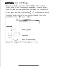 Example 3
Using Similar Trlangles
To comply with the Americans with Disabilities Act, wheelchair
ramps made for new constructions must have a height to length
ratio of 1:12. At a new construction, the height h to the bottom of
a
a door is 2.5 feet. Use the proportion
b
h
to estimate the length
=
r that the ramp should be to have the correct slope ratio. In the
proportion, use a = 1 ft and b = 12 ft.
ha
Solution
a
h
Write proportion.
b
r
Substitute.
r = _ft
Cross product property
Answer The ramp should have a length of
feet.
||

