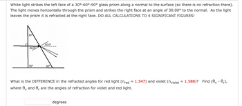 White light strikes the left face of a 30°-60°-90° glass prism along a normal to the surface (so there is no refraction there).
The light moves horizontally through the prism and strikes the right face at an angle of 30.00° to the normal. As the light
leaves the prism it is refracted at the right face. DO ALL CALCULATIONS TO 4 SIGNIFICANT FIGURES!
30
A
30.0⁰
30.0°
90°
60°
What is the DIFFERENCE in the refracted angles for red light (nred = 1.547) and violet (nviolet = 1.588)? Find (0₁-0₁),
where 0 and 0, are the angles of refraction for violet and red light.
degrees