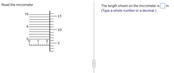 **Instructions: How to Read the Micrometer**

1. **Diagram Explanation**:
   - The diagram on the left displays a micrometer scale. 
   - The main horizontal scale is divided into larger numbered units 0, 5, and 10, with smaller tick marks representing increments of 1. 
   - To the right, a vertical scale is labeled with numbers from 0 to 15.

2. **Reading the Micrometer**:
   - Observe where the vertical line crosses the horizontal scale. In this example, it passes between 1 and 2, closer to 2.
   - Align the measurement from the vertical scale to determine the precise value. 

3. **Calculated Measurement**:
   - In the shown micrometer, the measurement reads between 2.4 and 2.5 units on the scale.

4. **Input Your Answer**:
   - Based on the micrometer reading, type the exact length measured (in whole numbers or decimals) in the provided blank box.

Now, practice reading the micrometer and input the observed measurement to enhance your understanding.