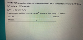 Consider the two reactions of iron ions, one with thiocyanate (SCN) ions and one with chloride (CI) ions.
Fe³+ +SCNFeSCN²+
Fe³+ +4Cl FeCl4
If you create an equilibrium mixture from Fe³+ and SCN ions, adding CI ions will
Choose...
because
Choose...