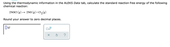 Using the thermodynamic information in the ALEKS Data tab, calculate the standard reaction free energy of the following
chemical reaction:
2NOC1 (g) → 2NO (g) + Cl₂(g)
Round your answer to zero decimal places.
kJ
0
☐x10
X
S
?