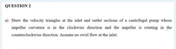 QUESTION 2
a) Draw the velocity triangles at the inlet and outlet sections of a centrifugal pump whose
impeller curvature is in the clockwise direction and the impeller is rotating in the
counterclockwise direction. Assume no swirl flow at the inlet.