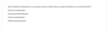Which statistical distribution is commonly used to model continuous data that follow a normal distribution?
a) Poisson distribution
b) Exponential distribution
c) Normal distribution
d) Binomial distribution
