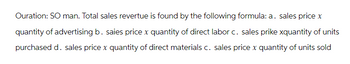 Ouration: SO man. Total sales revertue is found by the following formula: a. sales price x
quantity of advertising b. saies price x quantity of direct labor c. sales prike xquantity of units
purchased d. sales price x quantity of direct materials c. sales price x quantity of units sold