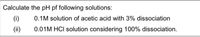 Calculate the pH pf following solutions:
(i)
0.1M solution of acetic acid with 3% dissociation
(ii)
0.01M HCI solution considering 100% dissociation.
