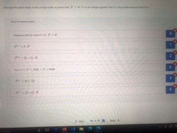 Arrange the given steps in the correct order to prove that 3" <n! if n is an integer greater than 6, using mathematical induction.
Rank the options below.
Suppose that for some k> 6, 3k <k!
3k+1 = 3.3k
3k+1 < (k+1).k!
For n=7, 37=2187 < 7! = 5040.
3k+1 < (k+1)!
3k+1 < (k+1).3k
to search
X
4
X
2
6
3
X
5
X
< Prev
14 of 16
Next >
E