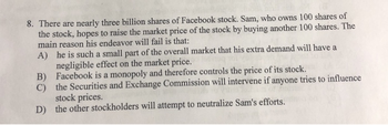 8. There are nearly three billion shares of Facebook stock. Sam, who owns 100 shares of
the stock, hopes to raise the market price of the stock by buying another 100 shares. The
main reason his endeavor will fail is that:
A) he is such a small part of the overall market that his extra demand will have a
negligible effect on the market price.
B)
Facebook is a monopoly and therefore controls the price of its stock.
C) the Securities and Exchange Commission will intervene if anyone tries to influence
stock prices.
D) the other stockholders will attempt to neutralize Sam's efforts.