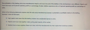 The profitability of the leading cola syrup manufacturers PepsiCo and Coca-Cola and of the bottlers in the cola business is very different. PepsiCo and
Coca-Cola enjoy an 81 percent operating profit as a percentage of sales; bottlers experience only a 15 percent operating profit as a percentage of
sales.
Which of the following statements explains why the cola syrup manufacturing business is potentially so profitable relative to the bottling
business? Check all that apply.
High capital costs mean that the bottling industry has considerable barriers to entry.
PepsiCo and Coca-Cola together make up the great majority of the market.
Bottlers have unique suppliers (Pepsi and Coke) while the manufacturers buy their inputs from numerous vendors.