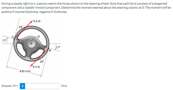 During a steady right turn, a person exerts the forces shown on the steering wheel. Note that each force consists of a tangential
component and a radially-inward component. Determine the moment exerted about the steering column at O. The moment will be
positive if counterclockwise, negative if clockwise.
9.4 N
28
17°
17⁰
Answer: M =
430 mm
i
28°
9.4 N
B
N-m