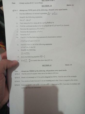 SEC
Note:
Attempt section B & C accordingly.
SECTION-B
Marks: 36
Q.No 1. Attempt any NINE parts of the following. All parts carry equal marks.
i. Find the difference of rational expression;
ii. Simplify the following expression
(4x+y)-(4x-y)
x+2
iii. Find value of a+b+c when ab+be+ca-7, a²+b²+c²-4
iv. Find the continued product of (a+b) (a-b) (a²-ab+b²) (a+ab+b²) by formula.
v. Factorize the expression a²b²-a²-b²+1
vi. Factorize the expression: a+a+1
vii. Factorize x-
viii. Find H.C.F of the following expression by factorization method:
xyyy) and x'y''-')
ix. Find H.C.F & L.C.M of the following expression
2-5x+14, x-16x+24
x. Simplify the following
xi.
xi
Note:
x-2
3-(x-1)
Solve the following equation *++
A-is a matrix then show that (A') -A
SECTION-C
Marks: 24
Attempt any THREE of the following. All questions carry equal marks.
Q.No:2. Find the area of a square when one of its sides is of 8.5cm.
Q.No:3. Breath of a rectangle is 3.9 m and its diagonal is of 8.9m. Find the area of the rectangle.
Q.No:4. Two circles of radii 3cm and 2 cm are touching each other. Draw a tangent to the circles
Q.No:5. Construct AABC with mAB-5.5 cm m BC-5.8cm and m CA-5cm draw its medians and
verify that they are concurrent.