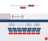The pressure in Denver, Colorado averages about 632 mm Hg. How many
atmospheres is this?
STARTING AMOUNT
ADD FACTOR
ANSWER
RESET
*( )
0.001
105
101.325
1.01325 x 105
760
42.5
1.01325
1000
14.70
6.24
0.832
1
0.98692
632
bar
atm
Pa
КРа
torr
mm Hg
psi
+
