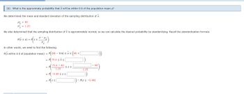 (b) What is the approximate probability that will be within 0.6 of the population mean μ?
We determined the mean and standard deviation of the sampling distribution of x.
μ = 80
x = 1.25
We also determined that the sampling distribution of x is approximately normal, so we can calculate the desired probability by standardizing. Recall the standardization formula.
a μ-
σ-
In other words, we need to find the following.
P(x within 0.6 of population mean) = P((80-0.6) ≤ x ≤ (80+
= P(79.
P(x ≤ a) = PzS
79.4 ≤x≤
79.4 - 80
1.25
= P(-0.
= P(Z ≤[
≤Z≤
-0.48 ≤z≤
1.25
80
- P(Z < -0.48)