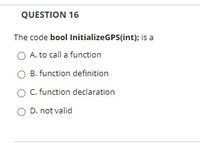 QUESTION 16
The code bool InitializeGPS(int); is a
A. to call a function
B. function definition
O C. function declaration
O D. not valid
