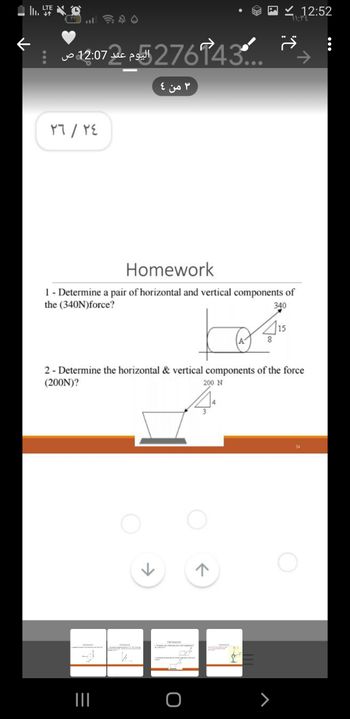 II.
←
LTE
۳۳
12:07 276743
عند ص
٢٤
/
٢٦
Homework
1 - Determine a pair of horizontal and vertical components of
the (340N) force?
340
Homework
L. Crema de modo
2 - Determine the horizontal & vertical components of the force
(200N)?
200 N
|||
3 من 4
Homework
K
Homework.
O
ㅈ
415
8
Homework
12:52