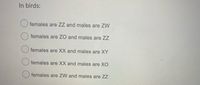 In birds:
females are ZZ and males are ZW
females are ZO and males are ZZ
O females are XX and males are XY
females are XX and males are XO
females are ZW and males are ZZ
